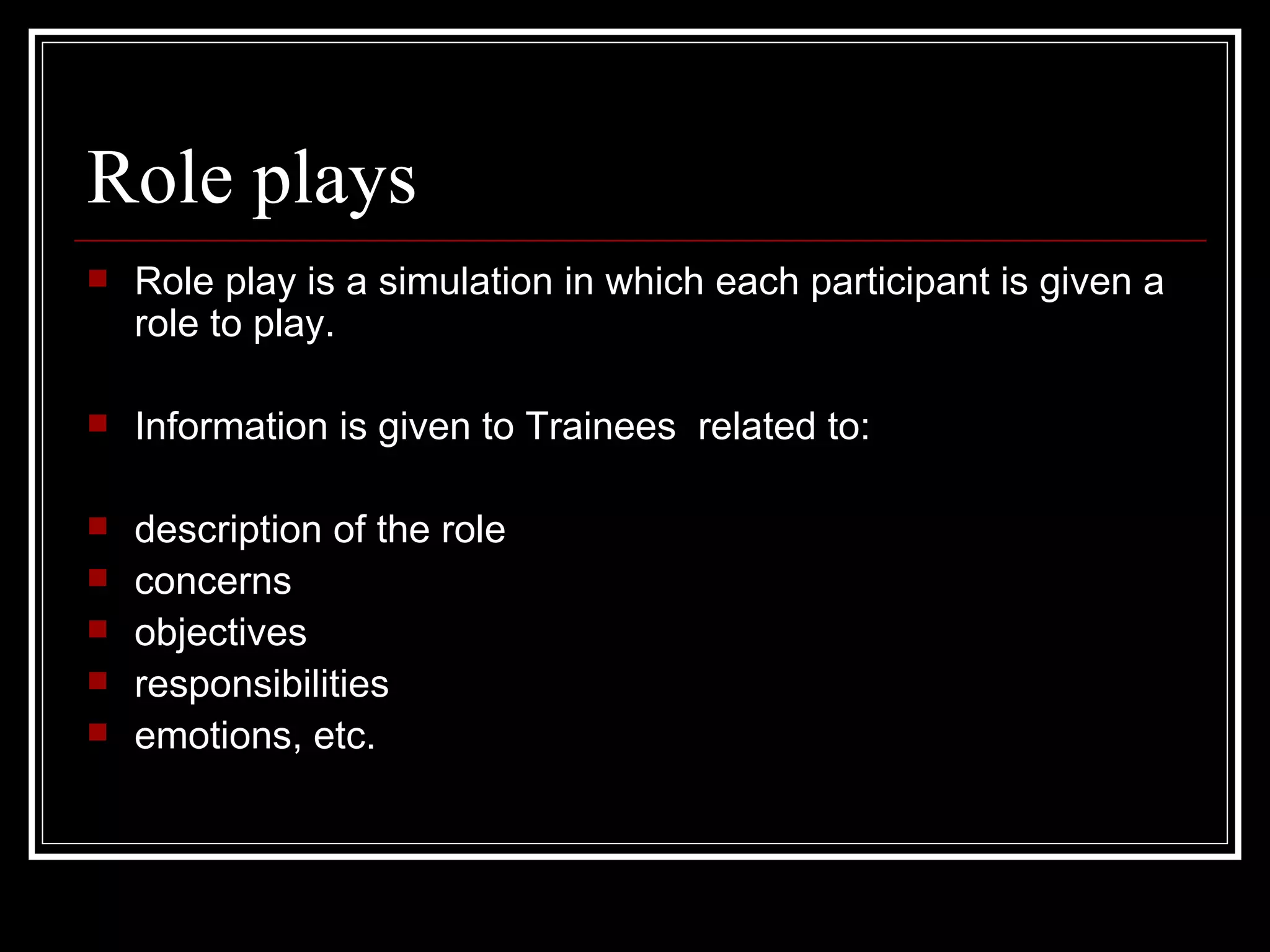 Role plays Role play is a simulation in which each participant is given a role to play. Information is given to Trainees  related to: description of the role concerns  objectives  responsibilities  emotions, etc. 