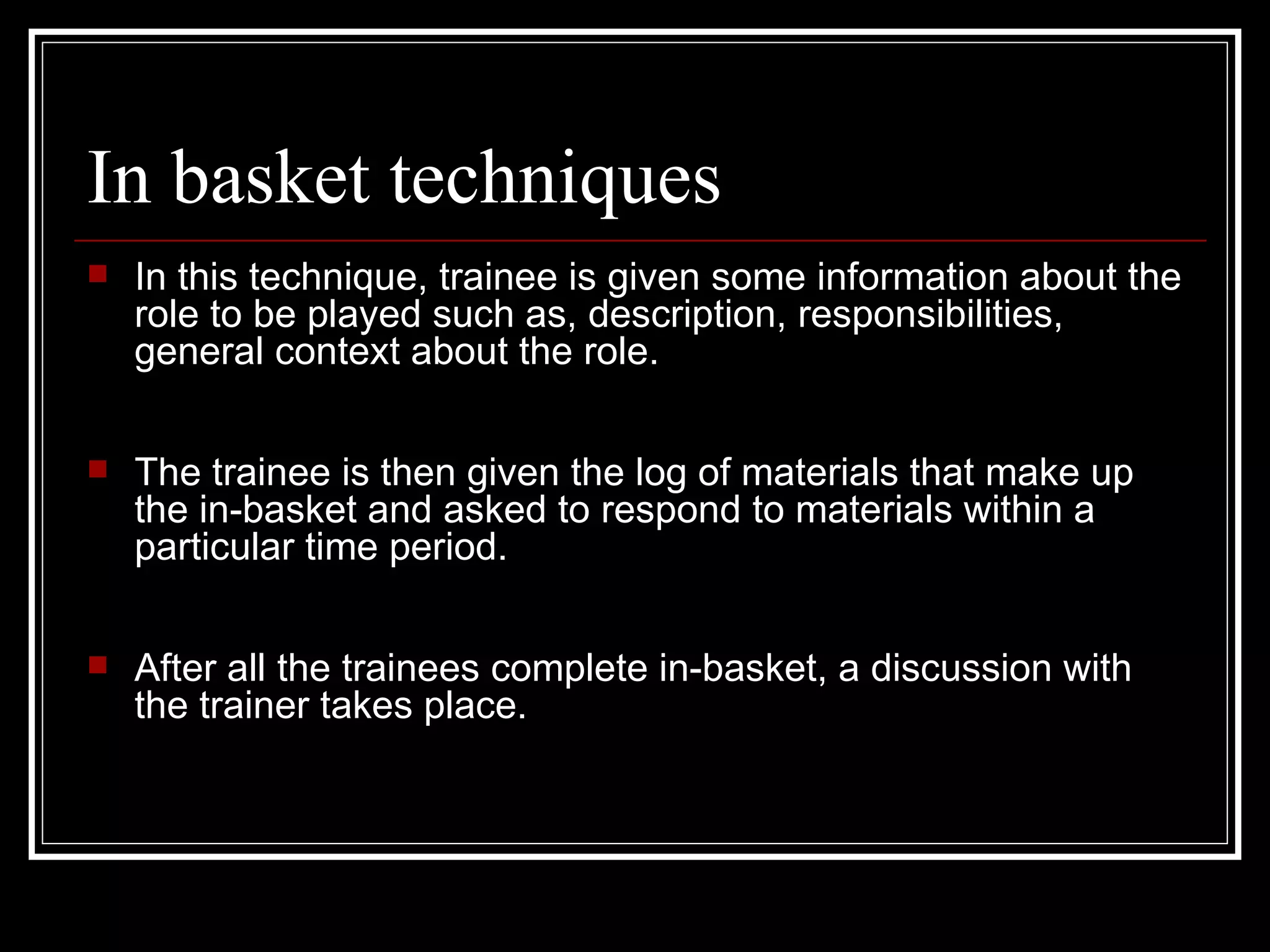 In basket techniques In this technique, trainee is given some information about the role to be played such as, description, responsibilities, general context about the role. The trainee is then given the log of materials that make up the in-basket and asked to respond to materials within a particular time period.  After all the trainees complete in-basket, a discussion with the trainer takes place. 