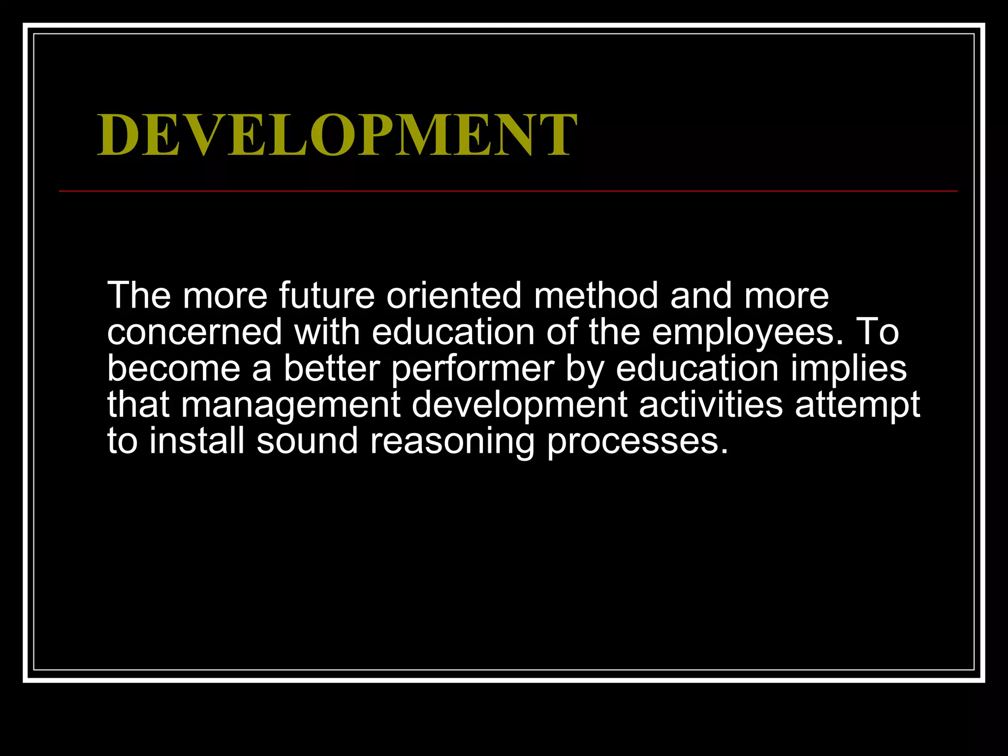  DEVELOPMENT   The more future oriented method and more concerned with education of the employees. To become a better performer by education implies that management development activities attempt to install sound reasoning processes. 