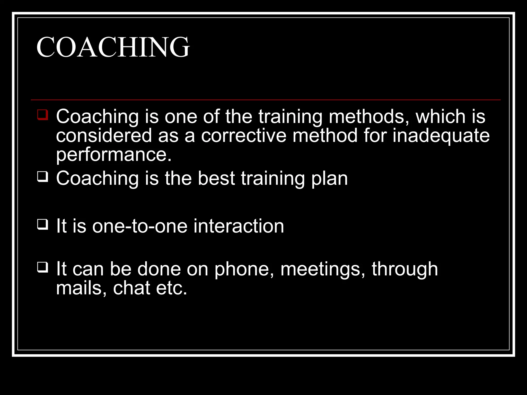 COACHING Coaching is one of the training methods, which is considered as a corrective method for inadequate performance.  Coaching is the best training plan It is one-to-one interaction It can be done on phone, meetings, through mails, chat etc. 