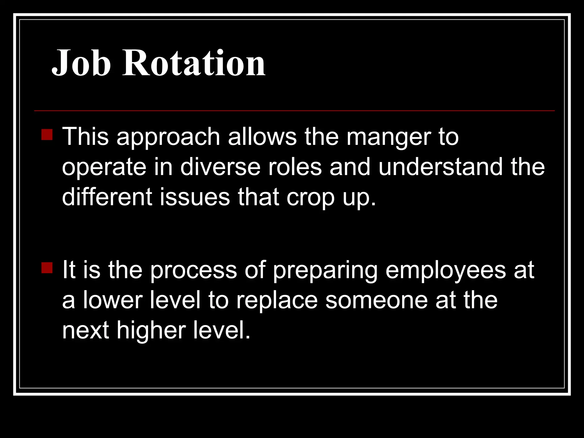 Job Rotation This approach allows the manger to operate in diverse roles and understand the different issues that crop up.  It is the process of preparing employees at a lower level to replace someone at the next higher level.  