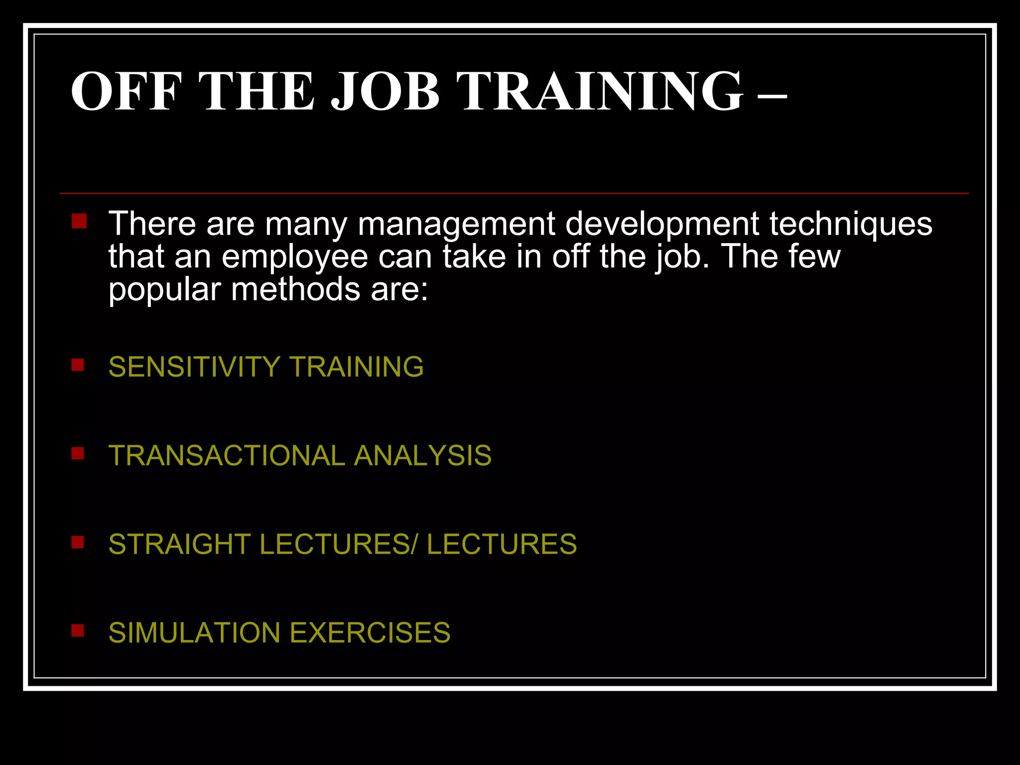 OFF THE JOB TRAINING –   There are many management development techniques that an employee can take in off the job. The few popular methods are: SENSITIVITY TRAINING TRANSACTIONAL ANALYSIS STRAIGHT LECTURES/ LECTURES SIMULATION EXERCISES   