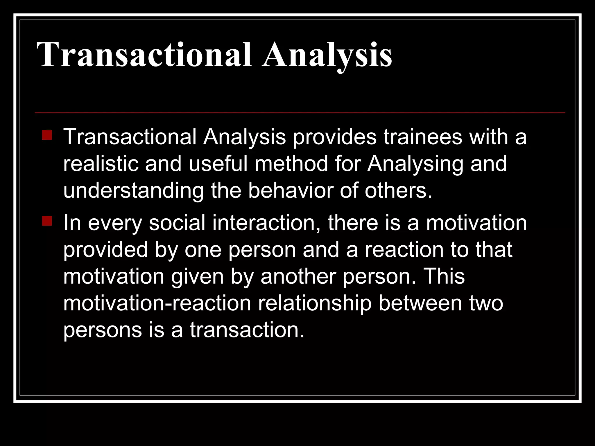 Transactional Analysis Transactional Analysis provides trainees with a realistic and useful method for Analysing and understanding the behavior of others. In every social interaction, there is a motivation provided by one person and a reaction to that motivation given by another person. This motivation-reaction relationship between two persons is a transaction.  