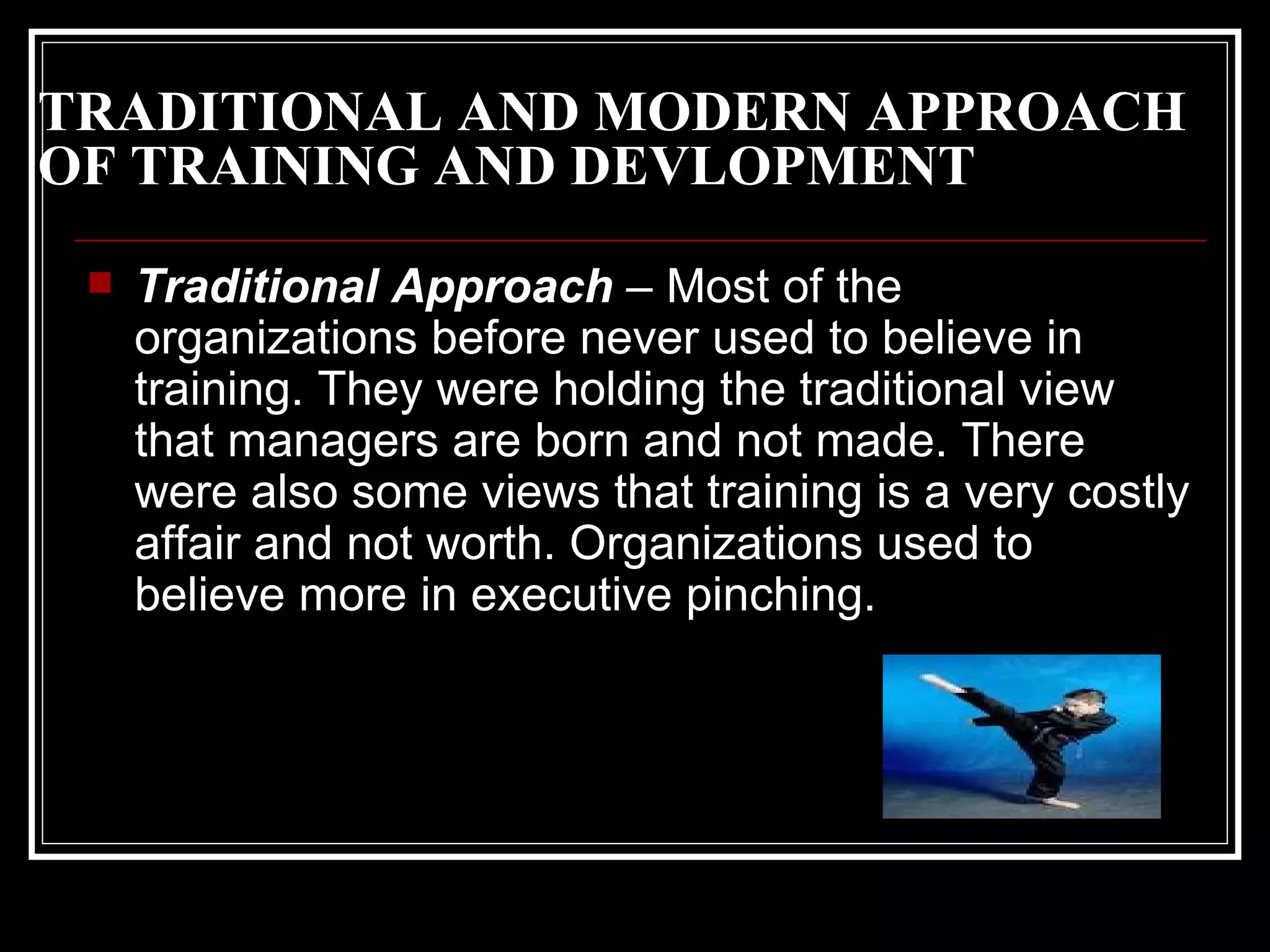 TRADITIONAL AND MODERN APPROACH OF TRAINING AND DEVLOPMENT Traditional Approach  – Most of the organizations before never used to believe in training. They were holding the traditional view that managers are born and not made. There were also some views that training is a very costly affair and not worth. Organizations used to believe more in executive pinching.  
