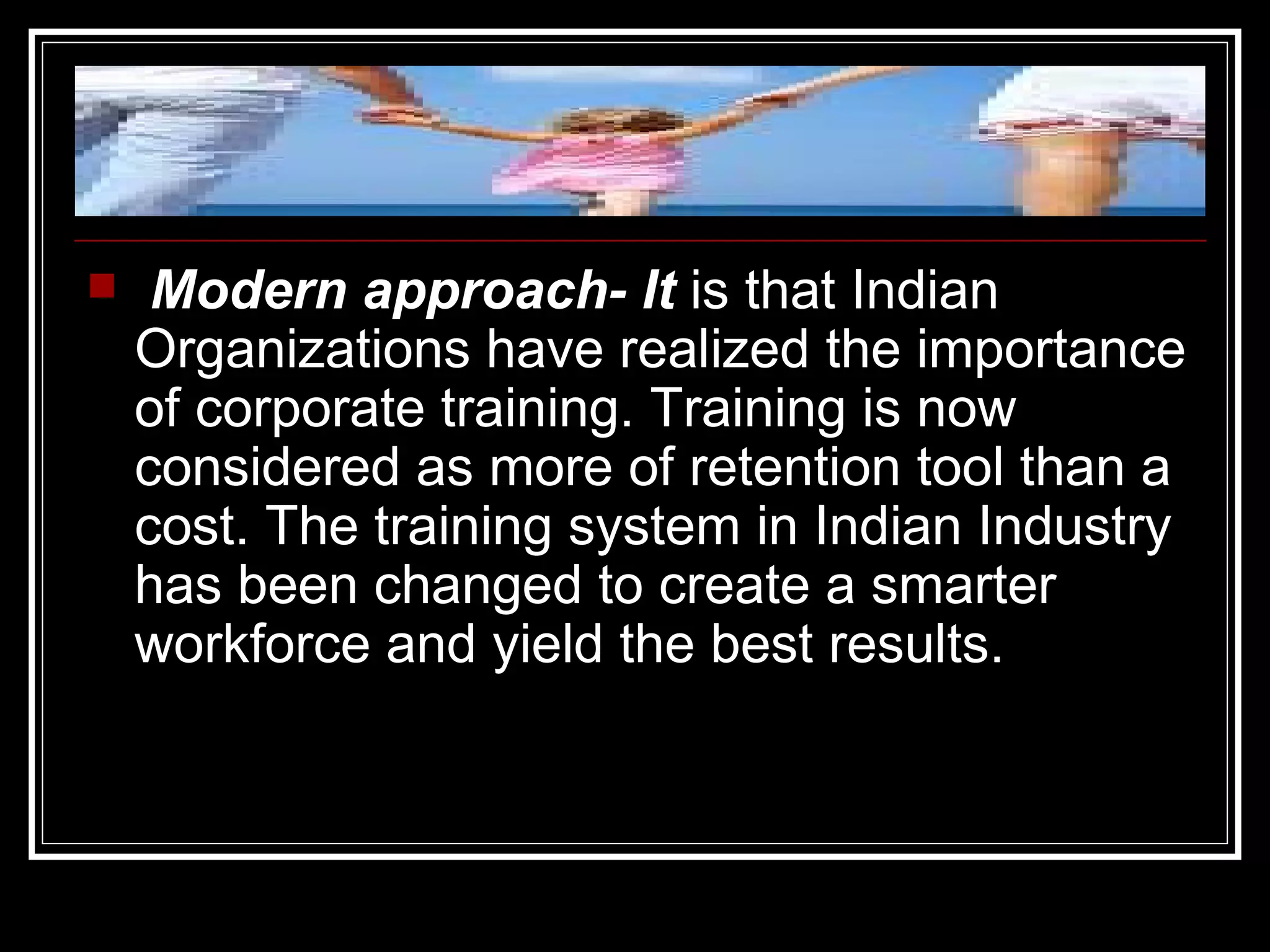 Modern approach- It  is that Indian Organizations have realized the importance of corporate training. Training is now considered as more of retention tool than a cost. The training system in Indian Industry has been changed to create a smarter workforce and yield the best results. 