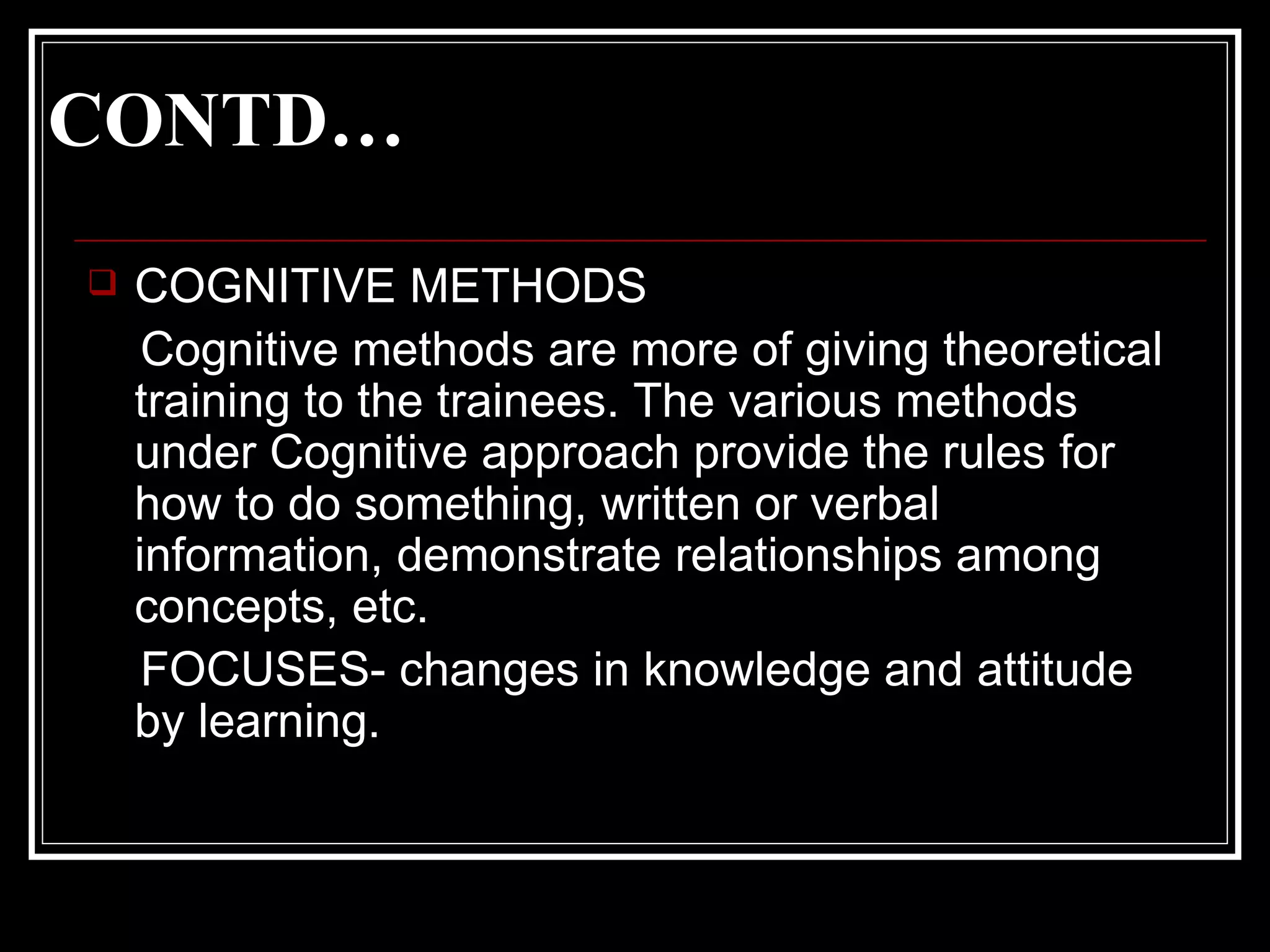 CONTD… COGNITIVE METHODS Cognitive methods are more of giving theoretical training to the trainees. The various methods under Cognitive approach provide the rules for how to do something, written or verbal information, demonstrate relationships among concepts, etc.  FOCUSES- changes in knowledge and attitude  by learning. 