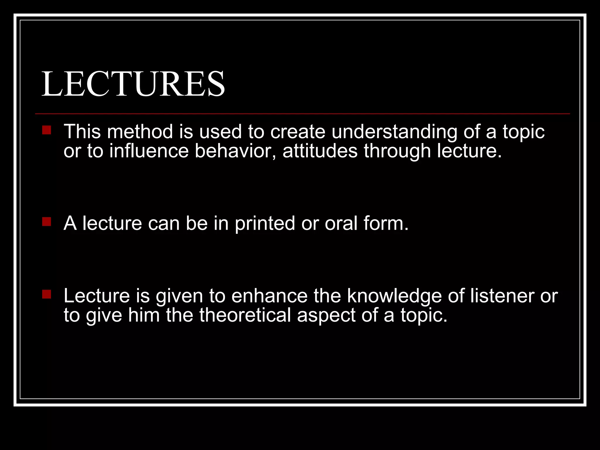 LECTURES This method is used to create understanding of a topic  or to influence behavior, attitudes through lecture. A lecture can be in printed or oral form. Lecture is given to enhance the knowledge of listener or to give him the theoretical aspect of a topic.  