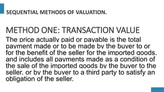 SEQUENTIAL METHODS OF VALUATION.
METHOD ONE: TRANSACTION VALUE
The price actually paid or payable is the total
payment made or to be made by the buyer to or
for the benefit of the seller for the imported goods,
and includes all payments made as a condition of
the sale of the imported goods by the buyer to the
seller, or by the buyer to a third party to satisfy an
obligation of the seller.
 