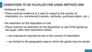 CONDITIONS TO BE FULFILLED FOR USING METHOD ONE
• Evidence of sale
• There must be evidence of a sale for export to the country of
importation (i.e. commercial invoices, contracts, purchase orders, etc.).
• No restriction on the disposition or use
• There must be no restriction on the disposition or use of the goods by
the buyer, other than restrictions which:
— are imposed or required by law in the country of importation;
— are limited to the geographic area in which the goods may be resold;
11
 