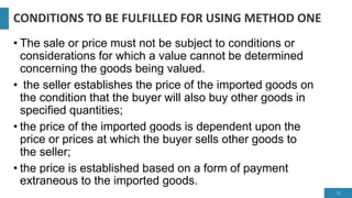 CONDITIONS TO BE FULFILLED FOR USING METHOD ONE
• The sale or price must not be subject to conditions or
considerations for which a value cannot be determined
concerning the goods being valued.
• the seller establishes the price of the imported goods on
the condition that the buyer will also buy other goods in
specified quantities;
• the price of the imported goods is dependent upon the
price or prices at which the buyer sells other goods to
the seller;
• the price is established based on a form of payment
extraneous to the imported goods.
12
 