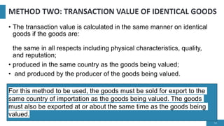 METHOD TWO: TRANSACTION VALUE OF IDENTICAL GOODS
• The transaction value is calculated in the same manner on identical
goods if the goods are:
the same in all respects including physical characteristics, quality,
and reputation;
• produced in the same country as the goods being valued;
• and produced by the producer of the goods being valued.
13
For this method to be used, the goods must be sold for export to the
same country of importation as the goods being valued. The goods
must also be exported at or about the same time as the goods being
valued.
 