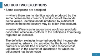 METHOD TWO EXCEPTIONS
• Some exceptions are accepted
— where there are no identical goods produced by the
same person in the country of production of the goods
being valued, identical goods produced by a different
person in the same country may be taken into account.
— minor differences in appearance would not preclude
goods that otherwise conform to the definitions from being
regarded as identical.
The definition excludes imported goods that incorporate
engineering, artwork, etc, provided by the buyer to the
producer of goods free of charge or at a reduced cost,
undertaken in the country of importation for which no
adjustment has been made
15
 