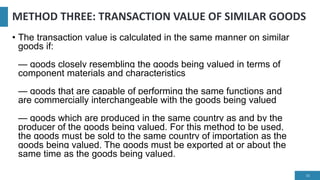 METHOD THREE: TRANSACTION VALUE OF SIMILAR GOODS
• The transaction value is calculated in the same manner on similar
goods if:
— goods closely resembling the goods being valued in terms of
component materials and characteristics
— goods that are capable of performing the same functions and
are commercially interchangeable with the goods being valued
— goods which are produced in the same country as and by the
producer of the goods being valued. For this method to be used,
the goods must be sold to the same country of importation as the
goods being valued. The goods must be exported at or about the
same time as the goods being valued.
16
 