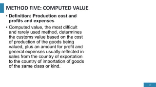 METHOD FIVE: COMPUTED VALUE
• Definition: Production cost and
profits and expenses
• Computed value, the most difficult
and rarely used method, determines
the customs value based on the cost
of production of the goods being
valued, plus an amount for profit and
general expenses usually reflected in
sales from the country of exportation
to the country of importation of goods
of the same class or kind.
20
 