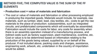 METHOD FIVE; THE COMPUTED VALUE IS THE SUM OF THE FF
ELEMENTS
• Production cost = value of materials and fabrication
• The cost or value of materials and fabrication or other processing employed
in producing the imported goods. Materials would include, for example, raw
materials, such as lumber, steel, lead, clay textiles, etc.; costs to get the raw
materials to the place of production; subassemblies, such as integrated
circuits; and prefabricated components which will eventually be assembled.
Fabrication would include the costs for labor, any costs for assembly when
there is an assembly operation instead of a manufacturing process, and
indirect costs such as factory supervision, plant maintenance, overtime, etc.
Cost or value is to be determined based on information relating to the
production of the goods being valued, supplied by or on behalf of the
producer. If not included above, packing costs and charges, assistance,
engineering work, artwork, etc. undertaken in the country of importation
would be added.
21
 