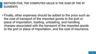 METHOD FIVE; THE COMPUTED VALUE IS THE SUM OF THE FF
ELEMENTS
• Finally, other expenses should be added to the price such as
the cost of transport of the imported goods to the port or
place of importation, loading, unloading, and handling
charges associated with the transport of the imported goods
to the port or place of importation, and the cost of insurance.
22
 