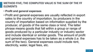 METHOD FIVE; THE COMPUTED VALUE IS THE SUM OF THE FF
ELEMENTS
• Profit and general expenses
• Profit and general expenses are usually reflected in export
sales to the country of importation, by producers in the
country of importation based on information supplied by the
producer, of goods of the same class or kind. The latter
phrase means goods that fall within a group or range of
goods produced by a particular industry or industry sector
and include identical or similar goods. The amount of profit
and general expenses has to be taken as a whole (i.e. the
sum of the two). General expenses could include rent,
electricity, water, legal fees, etc.
23
 