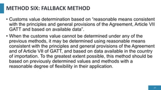 METHOD SIX: FALLBACK METHOD
• Customs value determination based on “reasonable means consistent
with the principles and general provisions of the Agreement, Article VII
GATT and based on available data”.
• When the customs value cannot be determined under any of the
previous methods, it may be determined using reasonable means
consistent with the principles and general provisions of the Agreement
and of Article VII of GATT, and based on data available in the country
of importation. To the greatest extent possible, this method should be
based on previously determined values and methods with a
reasonable degree of flexibility in their application.
24
 