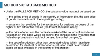 METHOD SIX: FALLBACK METHOD
• Under the FALLBACK METHOD, the customs value must not be based on:
— the selling price of goods in the country of importation (i.e. the sale price
of goods manufactured in the importing country);
— a system that provides for the acceptance for customs purposes of the
higher of two alternative values (the lowest should be used);
— the price of goods on the domestic market of the country of exportation
(valuation on this basis would go against the principle in the Preamble that
“valuation procedures should not be used to combat dumping”);
— the cost of production other than computed values which have been
determined for identical or similar goods (valuation must be arrived at
based on data available in the country of importation);
25
 