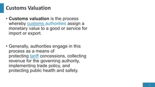 Customs Valuation
• Customs valuation is the process
whereby customs authorities assign a
monetary value to a good or service for
import or export.
• Generally, authorities engage in this
process as a means of
protecting tariff concessions, collecting
revenue for the governing authority,
implementing trade policy, and
protecting public health and safety.
4
 