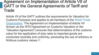 Agreement on Implementation of Article VII of
GATT or the General Agreements of Tariff and
Trade
Article VII of the GATT outlines the requirements for Valuation for
Customs Purposes and applies to all members of the World Trade
Organization. The Agreement on Implementation of Article VII
(known as the WTO Agreement on Customs Valuation or the
“Valuation Agreement”) ensures that determinations of the customs
value for the application of duty rates to imported goods are
conducted neutrally and uniformly, precluding the use of arbitrary or
fictitious customs values.[5]
5
 