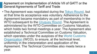 Agreement on Implementation of Article VII of GATT or the
General Agreements of Tariff and Trade
• The Agreement was negotiated during the Tokyo Round, but
at that time its acceptance was voluntary. Adherence to the
Agreement became mandatory as part of membership in the
WTO subsequent to the Uruguay Round. The Agreement is
administered by the WTO Committee on Customs Valuation,
which holds two formal meetings a year. The Agreement also
established a Technical Committee on Customs Valuation,
which operates under the auspices of the World Customs
Organization (WCO), to ensure, at the technical level,
uniformity in the interpretation and application of the
Agreement. The Technical Committee also meets twice a
year.
6
 