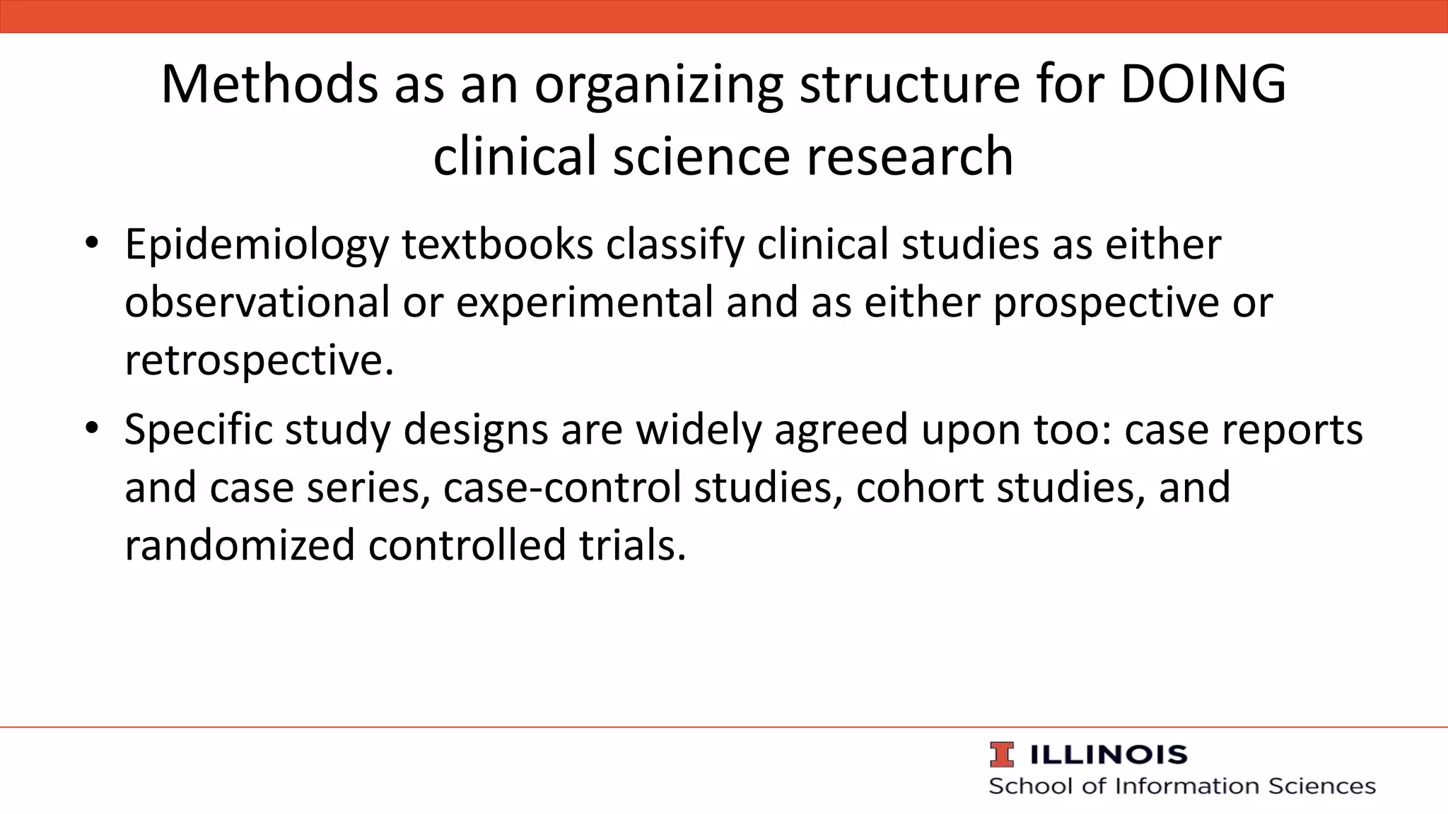 Methods as an organizing structure for DOING
clinical science research
• Epidemiology textbooks classify clinical studies as either
observational or experimental and as either prospective or
retrospective.
• Specific study designs are widely agreed upon too: case reports
and case series, case-control studies, cohort studies, and
randomized controlled trials.
 