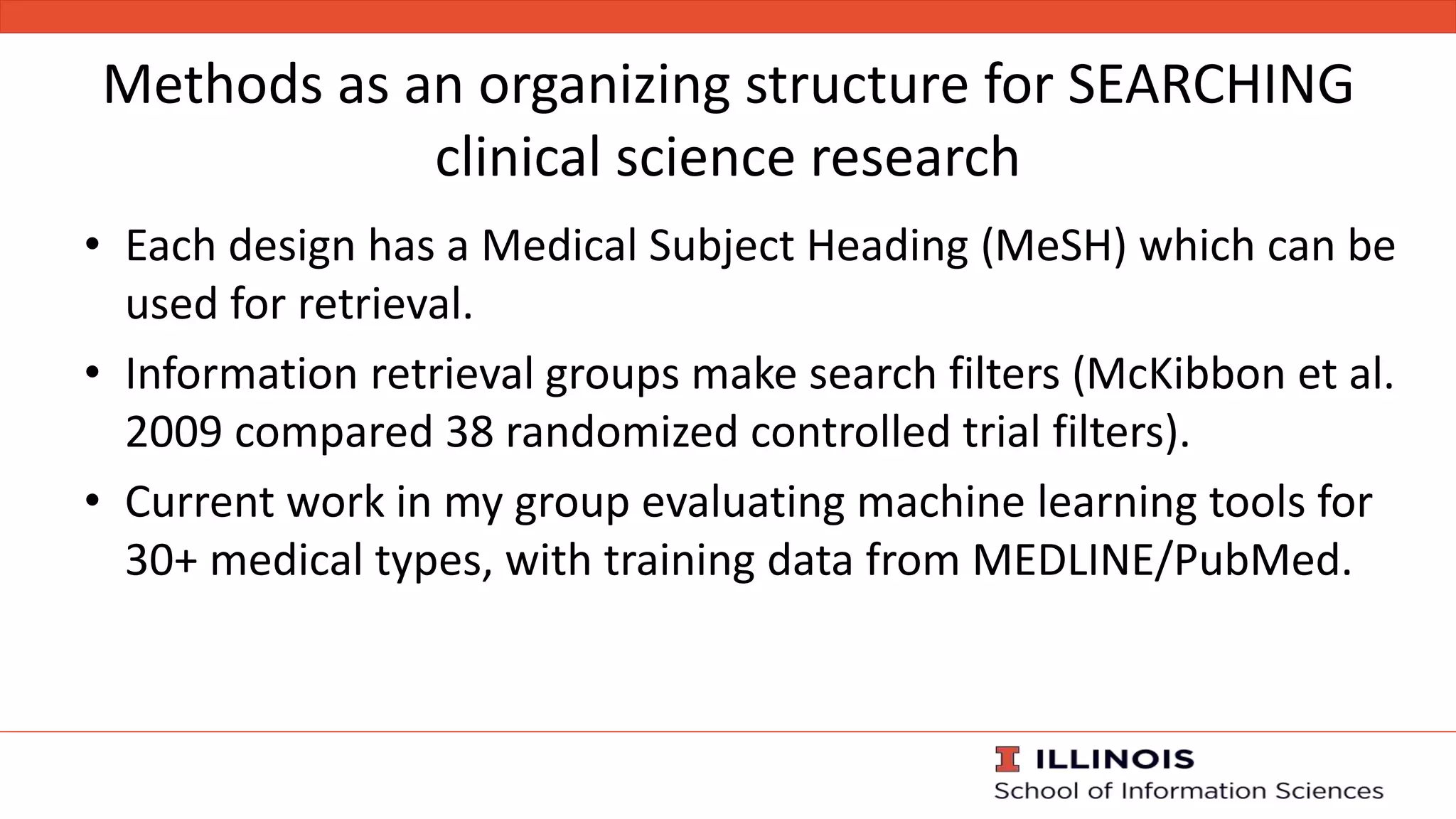 Methods as an organizing structure for SEARCHING
clinical science research
• Each design has a Medical Subject Heading (MeSH) which can be
used for retrieval.
• Information retrieval groups make search filters (McKibbon et al.
2009 compared 38 randomized controlled trial filters).
• Current work in my group evaluating machine learning tools for
30+ medical types, with training data from MEDLINE/PubMed.
 