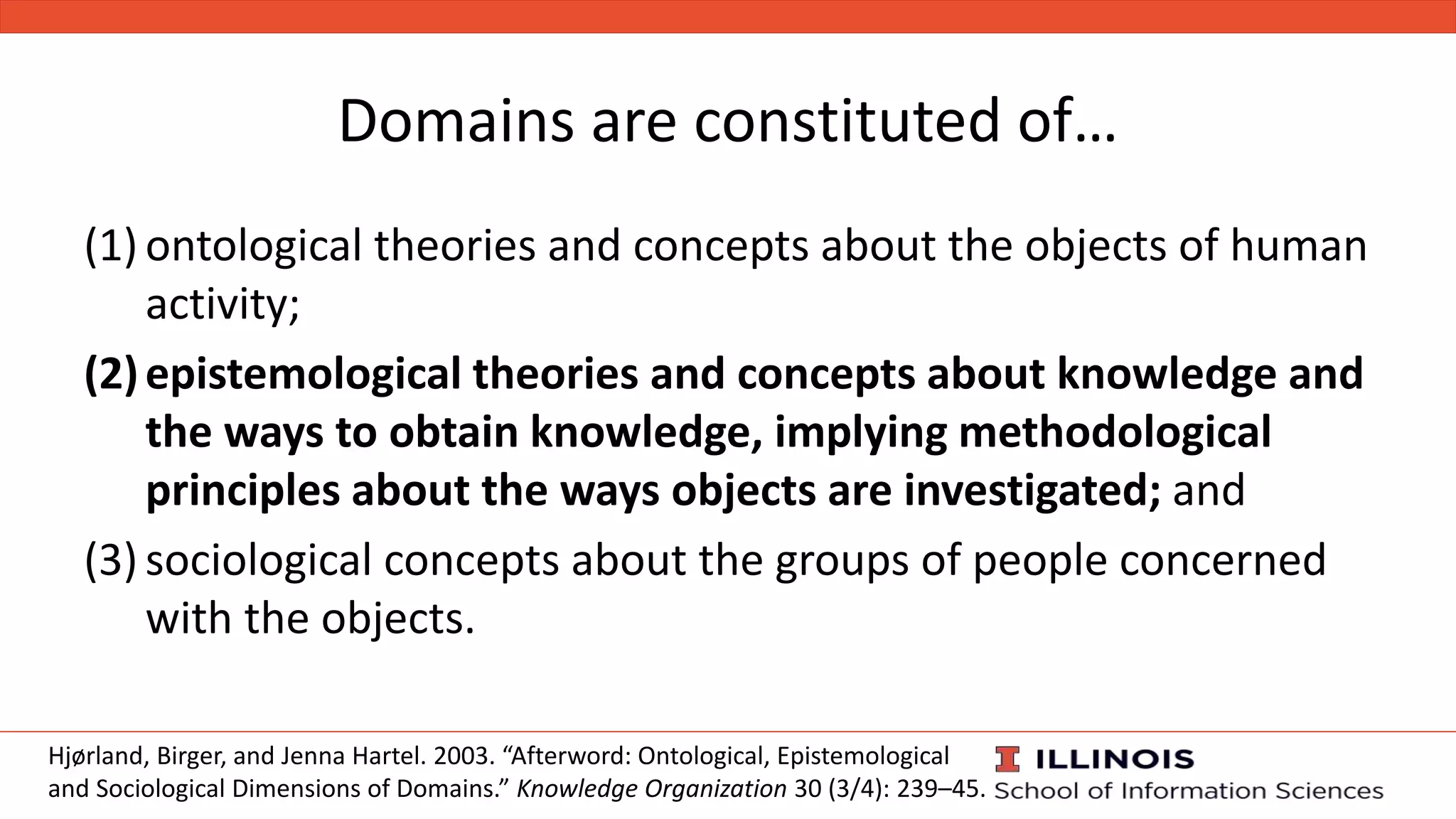 Domains are constituted of…
Hjørland, Birger, and Jenna Hartel. 2003. “Afterword: Ontological, Epistemological
and Sociological Dimensions of Domains.” Knowledge Organization 30 (3/4): 239–45.
(1) ontological theories and concepts about the objects of human
activity;
(2)epistemological theories and concepts about knowledge and
the ways to obtain knowledge, implying methodological
principles about the ways objects are investigated; and
(3) sociological concepts about the groups of people concerned
with the objects.
 