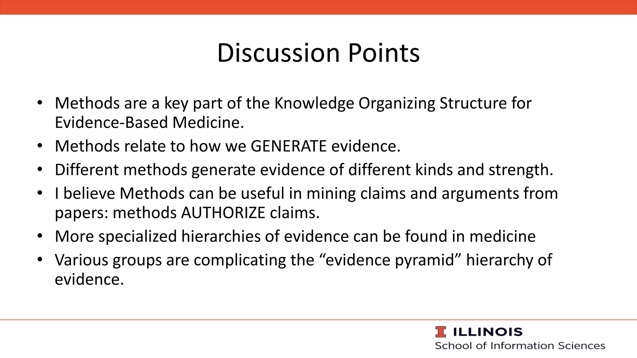 Discussion Points
• Methods are a key part of the Knowledge Organizing Structure for
Evidence-Based Medicine.
• Methods relate to how we GENERATE evidence.
• Different methods generate evidence of different kinds and strength.
• I believe Methods can be useful in mining claims and arguments from
papers: methods AUTHORIZE claims.
• More specialized hierarchies of evidence can be found in medicine
• Various groups are complicating the “evidence pyramid” hierarchy of
evidence.
 