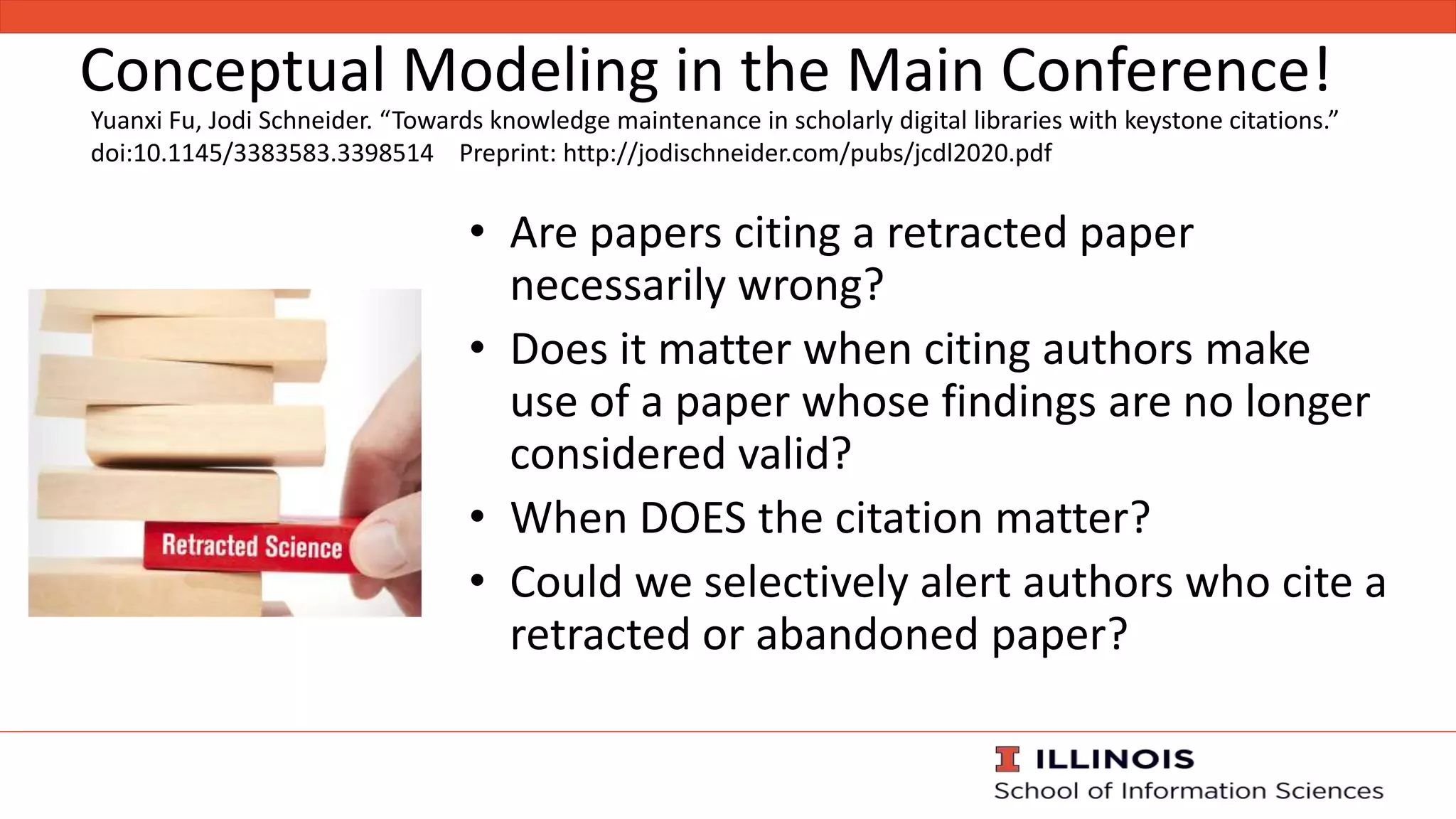 Conceptual Modeling in the Main Conference!
• Are papers citing a retracted paper
necessarily wrong?
• Does it matter when citing authors make
use of a paper whose findings are no longer
considered valid?
• When DOES the citation matter?
• Could we selectively alert authors who cite a
retracted or abandoned paper?
Yuanxi Fu, Jodi Schneider. “Towards knowledge maintenance in scholarly digital libraries with keystone citations.”
doi:10.1145/3383583.3398514 Preprint: http://jodischneider.com/pubs/jcdl2020.pdf
 