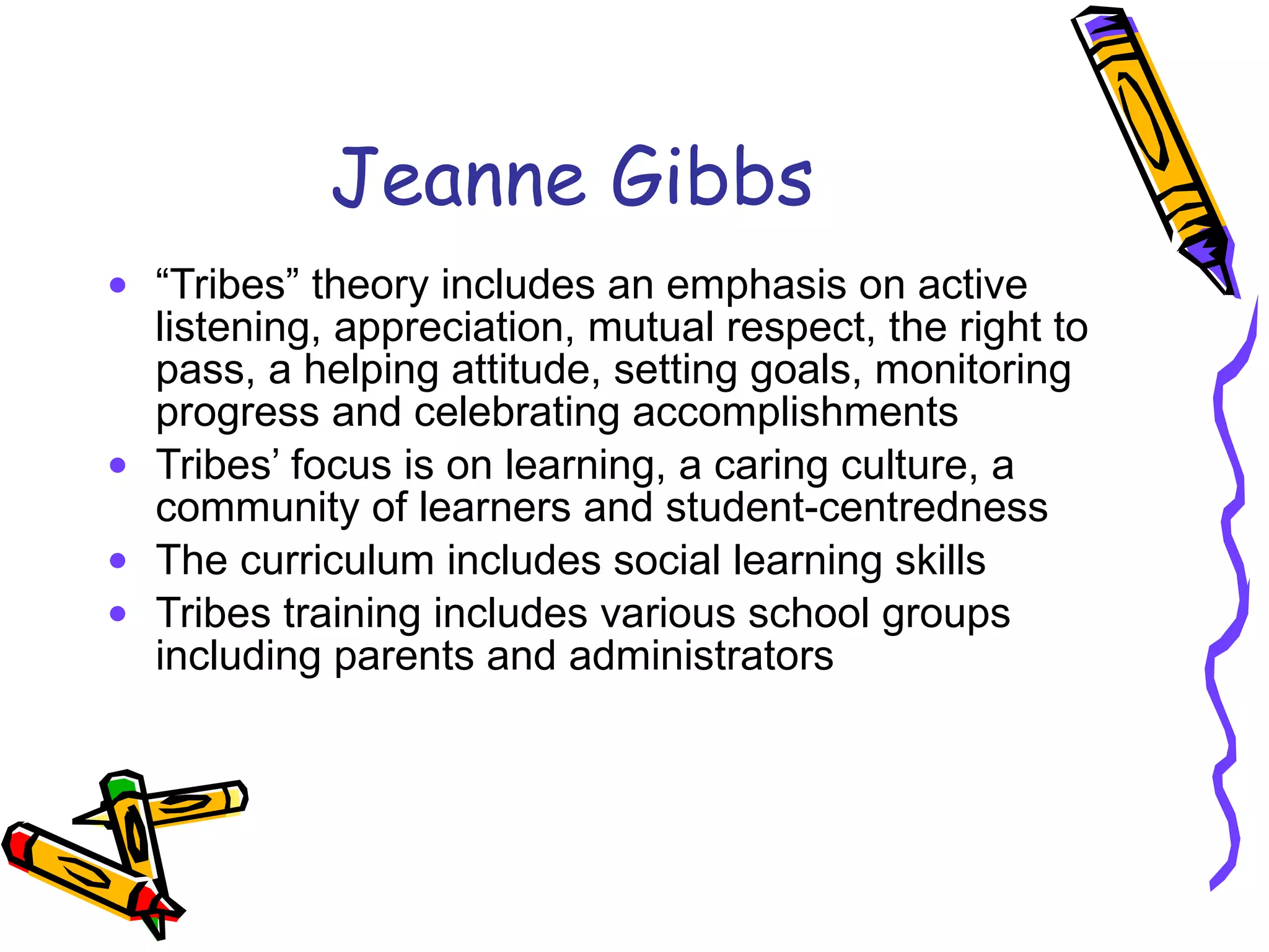 Jeanne Gibbs “ Tribes” theory includes an emphasis on active listening, appreciation, mutual respect, the right to pass, a helping attitude, setting goals, monitoring progress and celebrating accomplishments Tribes’ focus is on learning, a caring culture, a community of learners and student-centredness The curriculum includes social learning skills Tribes training includes various school groups including parents and administrators 