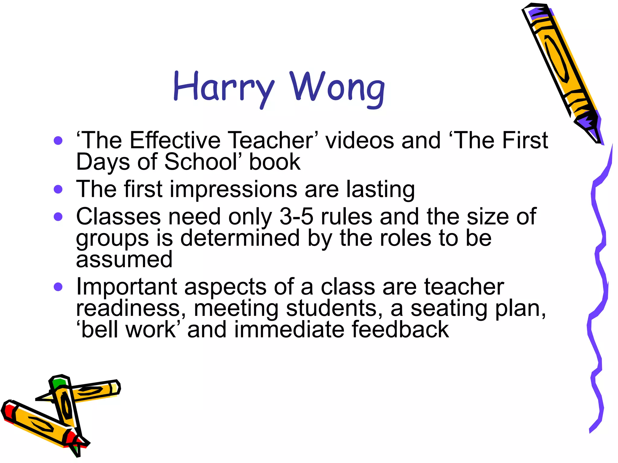 Harry Wong ‘ The Effective Teacher’ videos and ‘The First Days of School’ book The first impressions are lasting Classes need only 3-5 rules and the size of groups is determined by the roles to be assumed Important aspects of a class are teacher readiness, meeting students, a seating plan, ‘bell work’ and immediate feedback 