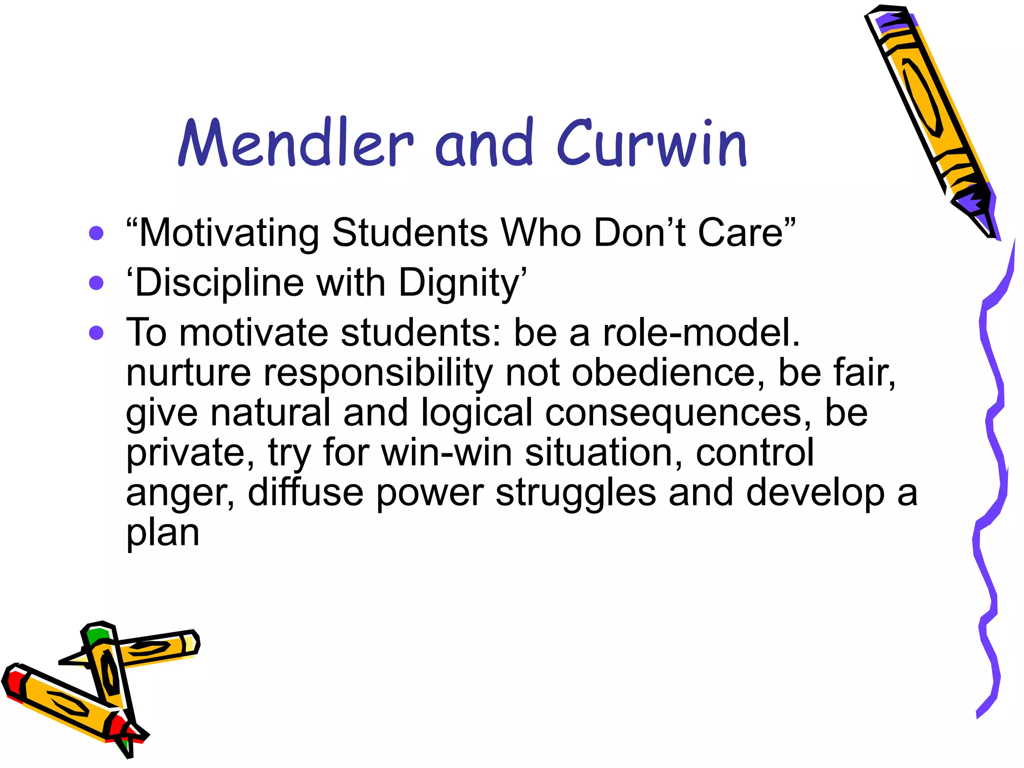 Mendler and Curwin “ Motivating Students Who Don’t Care” ‘ Discipline with Dignity’ To motivate students: be a role-model. nurture responsibility not obedience, be fair, give natural and logical consequences, be private, try for win-win situation, control anger, diffuse power struggles and develop a plan 