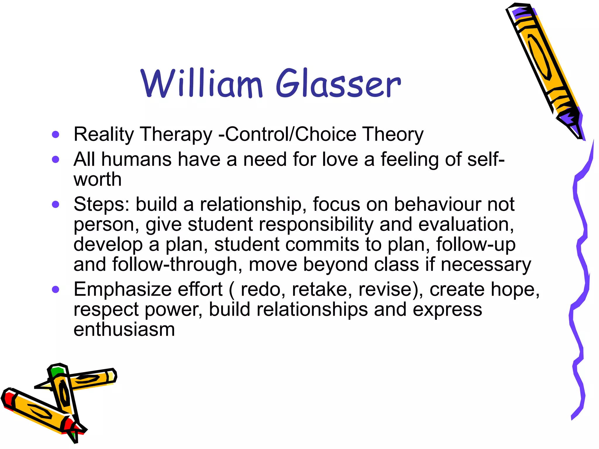 William Glasser Reality Therapy -Control/Choice Theory All humans have a need for love a feeling of self-worth Steps: build a relationship, focus on behaviour not person, give student responsibility and evaluation, develop a plan, student commits to plan, follow-up and follow-through, move beyond class if necessary Emphasize effort ( redo, retake, revise), create hope, respect power, build relationships and express enthusiasm 