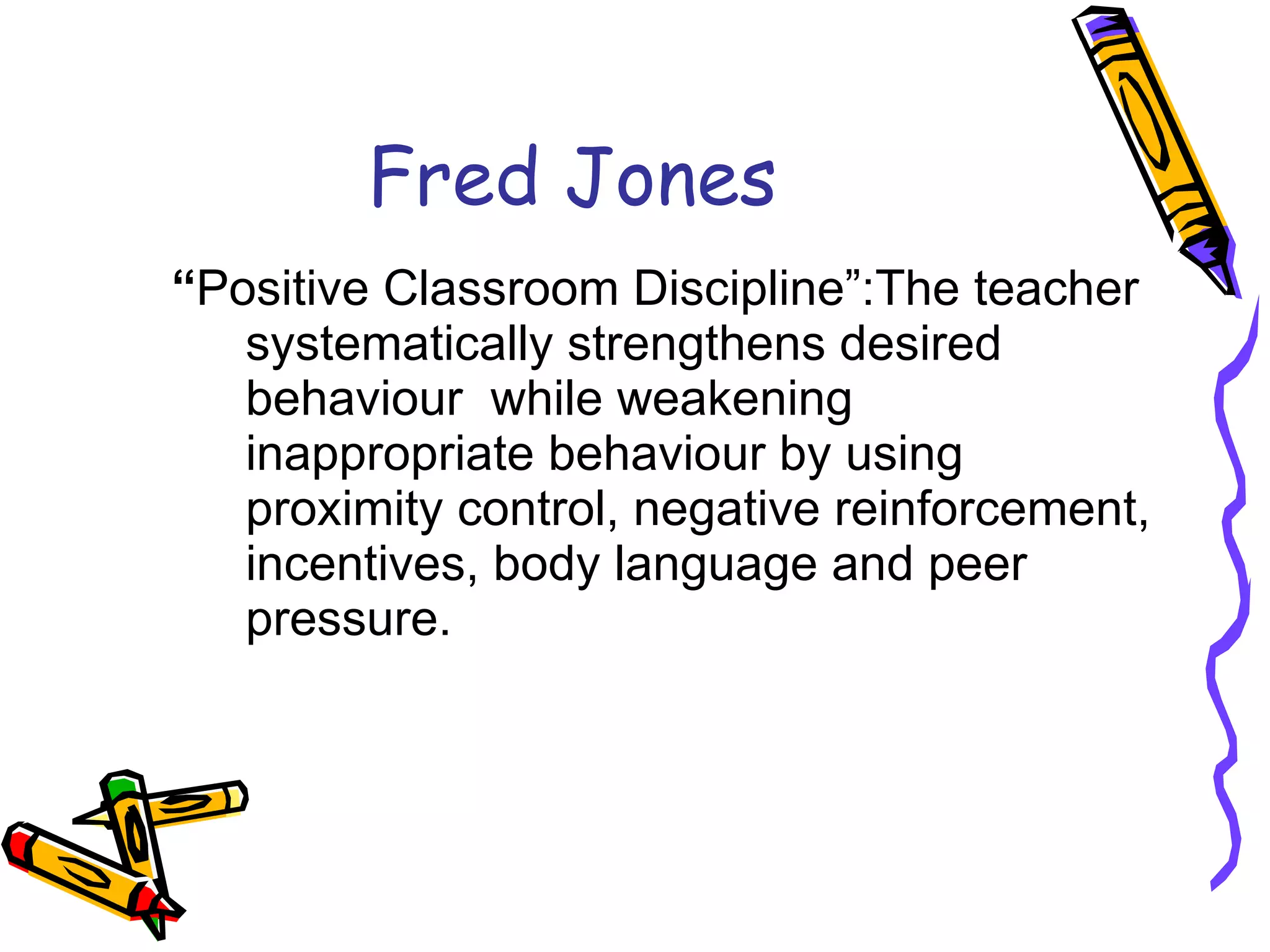 Fred Jones “ Positive Classroom Discipline”:The teacher systematically strengthens desired behaviour  while weakening inappropriate behaviour by using proximity control, negative reinforcement, incentives, body language and peer pressure.  