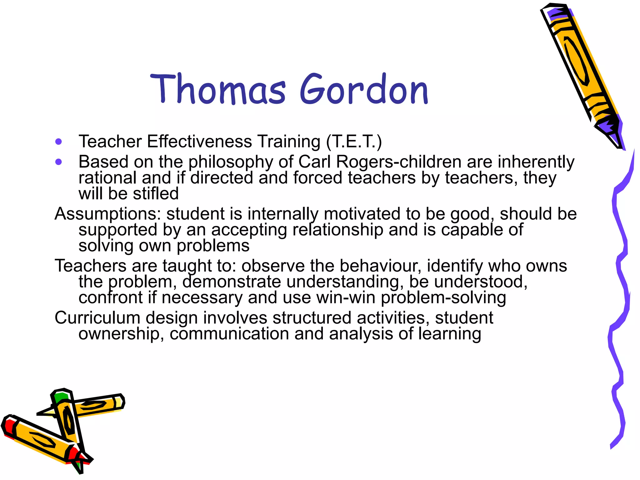 Thomas Gordon Teacher Effectiveness Training (T.E.T.) Based on the philosophy of Carl Rogers-children are inherently rational and if directed and forced teachers by teachers, they will be stifled Assumptions: student is internally motivated to be good, should be supported by an accepting relationship and is capable of solving own problems Teachers are taught to: observe the behaviour, identify who owns the problem, demonstrate understanding, be understood, confront if necessary and use win-win problem-solving Curriculum design involves structured activities, student ownership, communication and analysis of learning  