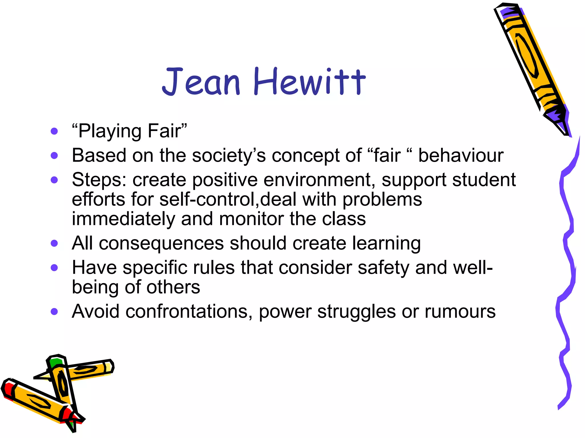 Jean Hewitt “ Playing Fair” Based on the society’s concept of “fair “ behaviour Steps: create positive environment, support student efforts for self-control,deal with problems immediately and monitor the class All consequences should create learning Have specific rules that consider safety and well-being of others  Avoid confrontations, power struggles or rumours 