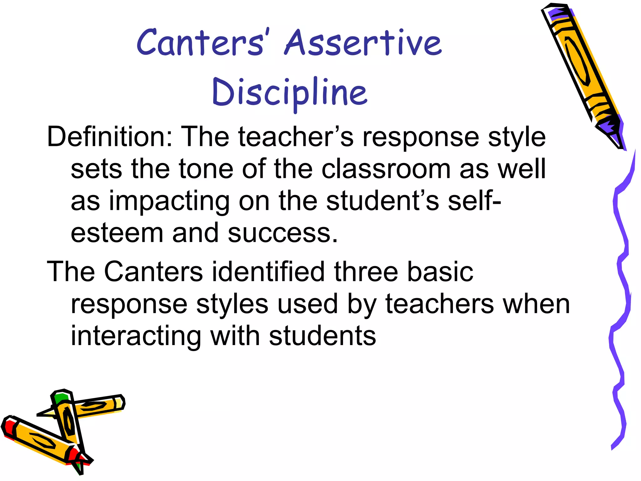 Canters’ Assertive Discipline Definition: The teacher’s response style sets the tone of the classroom as well as impacting on the student’s self-esteem and success. The Canters identified three basic response styles used by teachers when interacting with students 