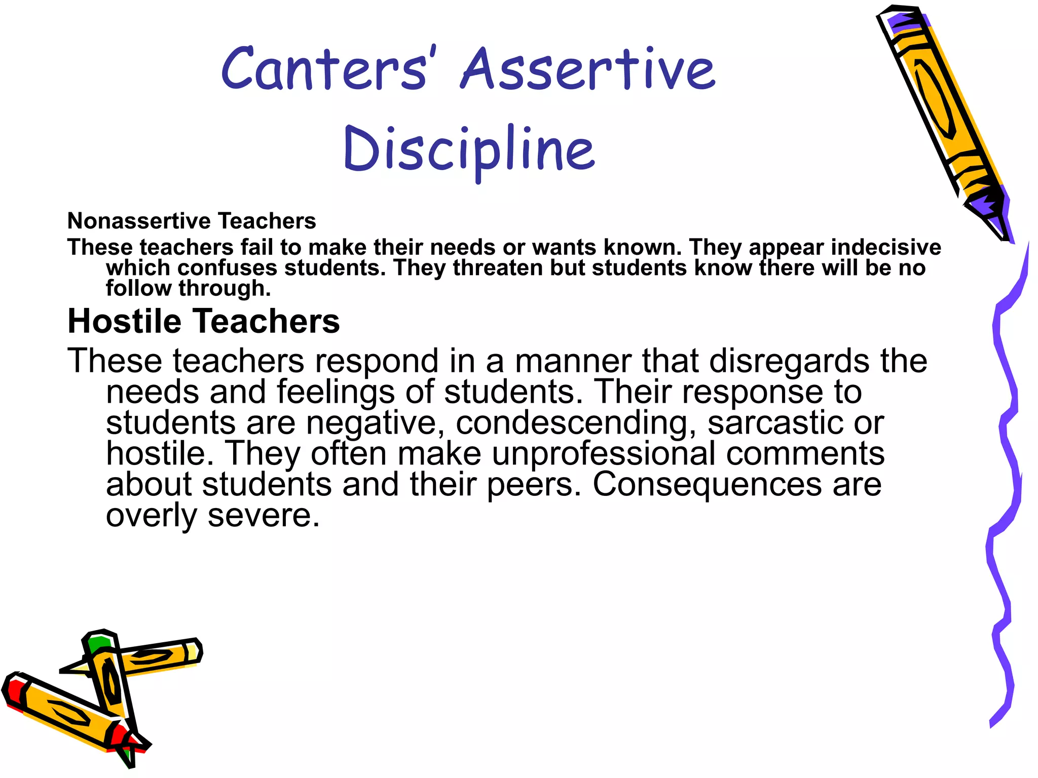 Canters’ Assertive Discipline Nonassertive Teachers These teachers fail to make their needs or wants known. They appear indecisive which confuses students. They threaten but students know there will be no follow through. Hostile Teachers These teachers respond in a manner that disregards the needs and feelings of students. Their response to students are negative, condescending, sarcastic or hostile. They often make unprofessional comments about students and their peers. Consequences are overly severe. 