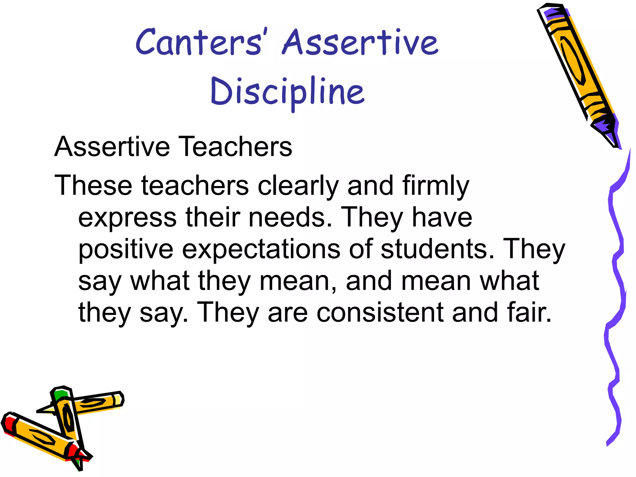 Canters’ Assertive Discipline Assertive Teachers These teachers clearly and firmly express their needs. They have positive expectations of students. They say what they mean, and mean what they say. They are consistent and fair.  