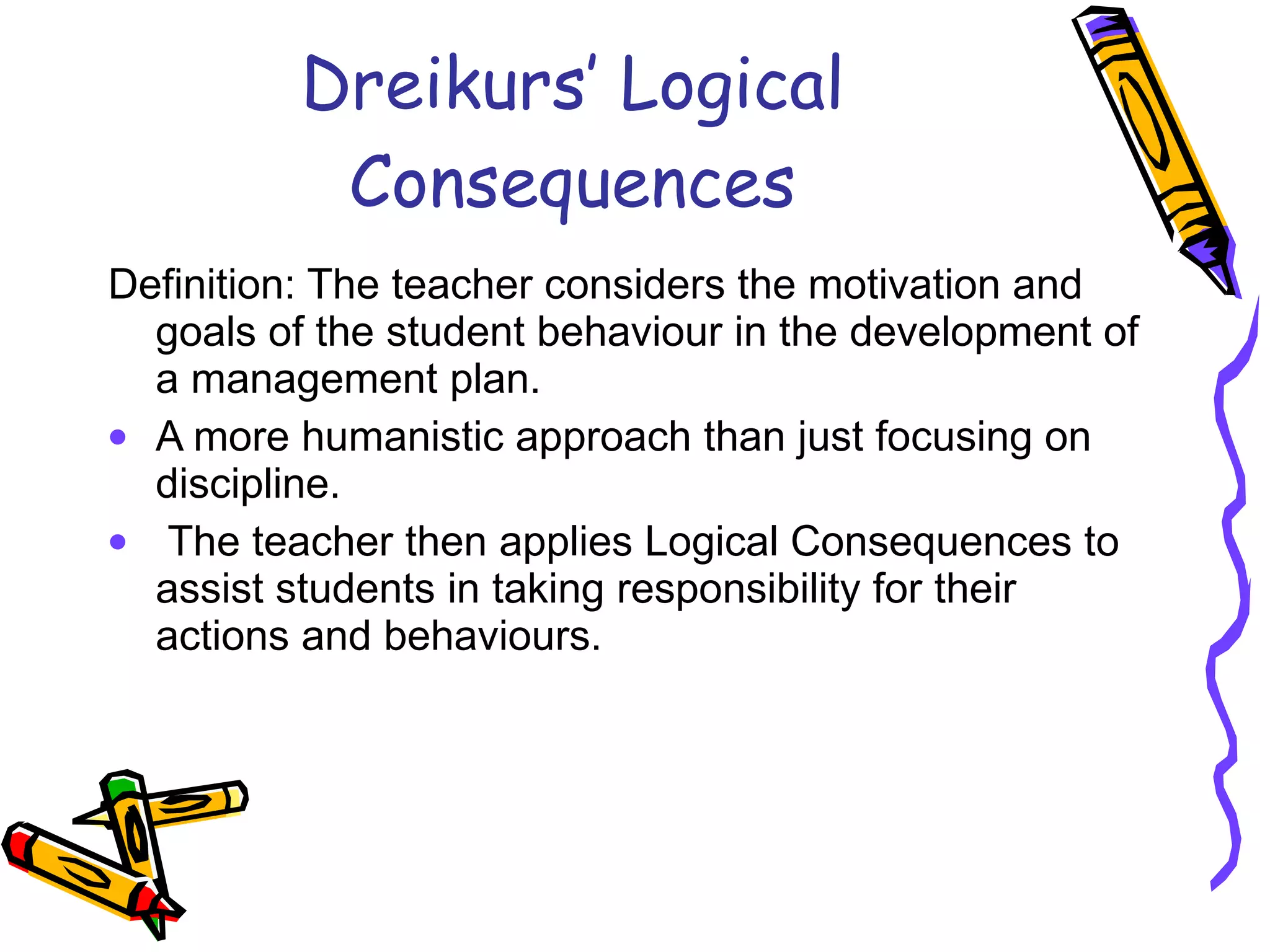 Dreikurs’ Logical Consequences Definition: The teacher considers the motivation and goals of the student behaviour in the development of a management plan.  A more humanistic approach than just focusing on discipline. The teacher then applies Logical Consequences to assist students in taking responsibility for their actions and behaviours. 