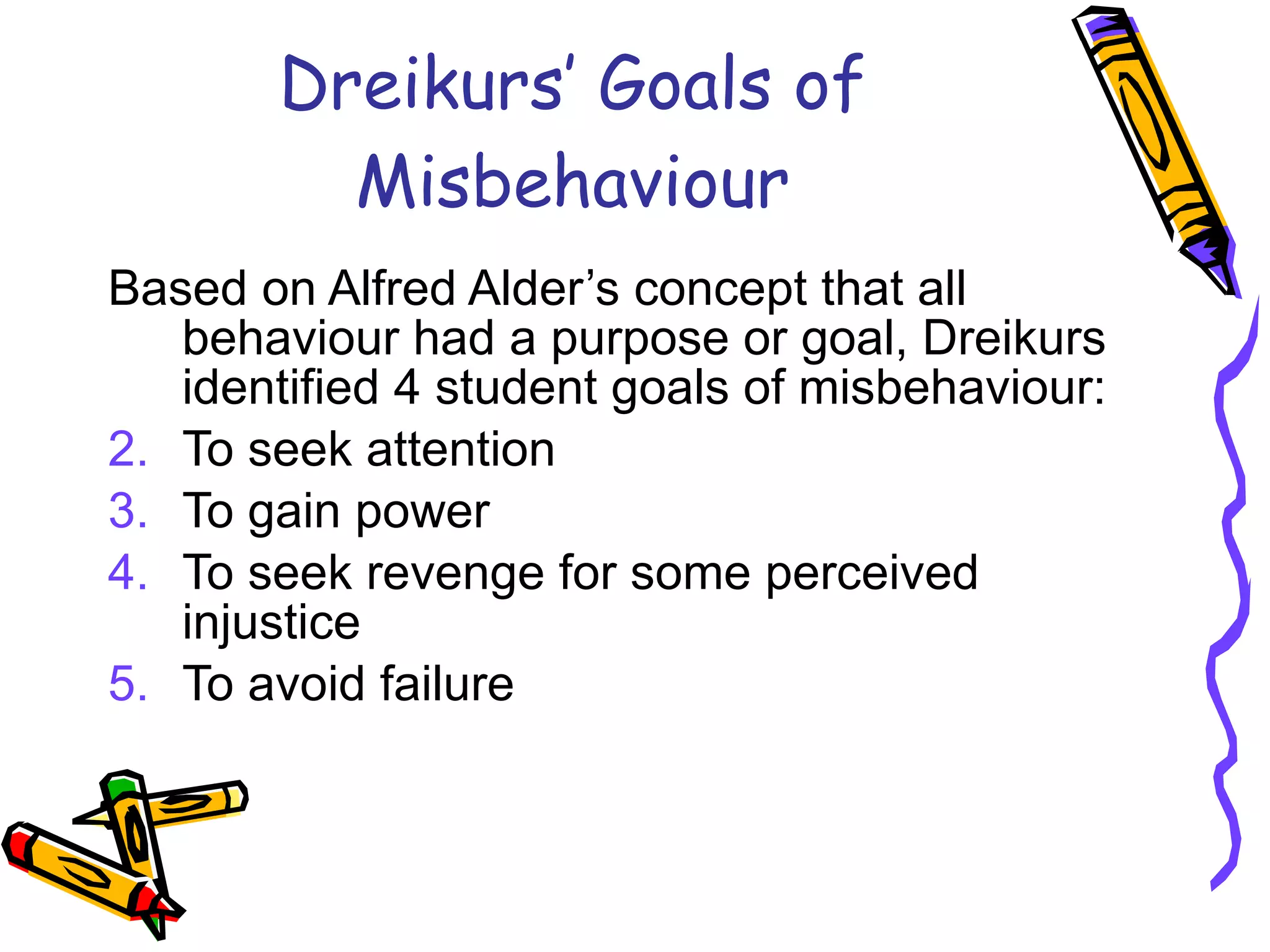 Dreikurs’ Goals of Misbehaviour Based on Alfred Alder’s concept that all behaviour had a purpose or goal, Dreikurs identified 4 student goals of misbehaviour: To seek attention To gain power To seek revenge for some perceived injustice To avoid failure 