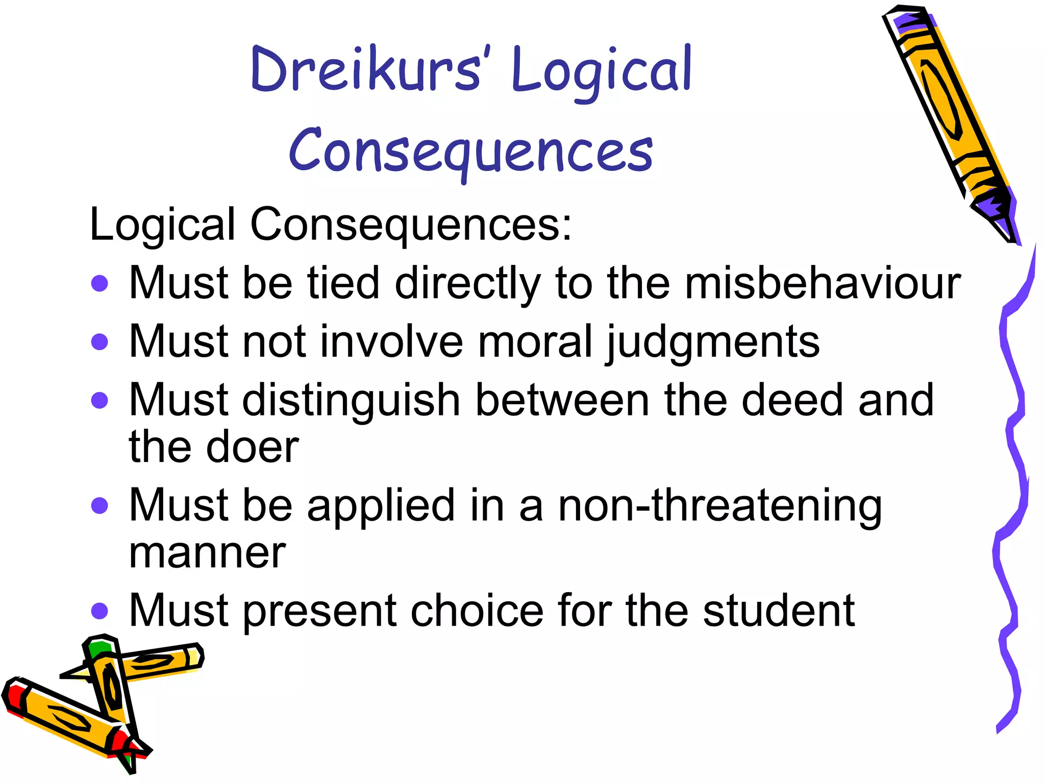 Dreikurs’ Logical Consequences Logical Consequences:  Must be tied directly to the misbehaviour Must not involve moral judgments  Must distinguish between the deed and the doer Must be applied in a non-threatening manner Must present choice for the student 