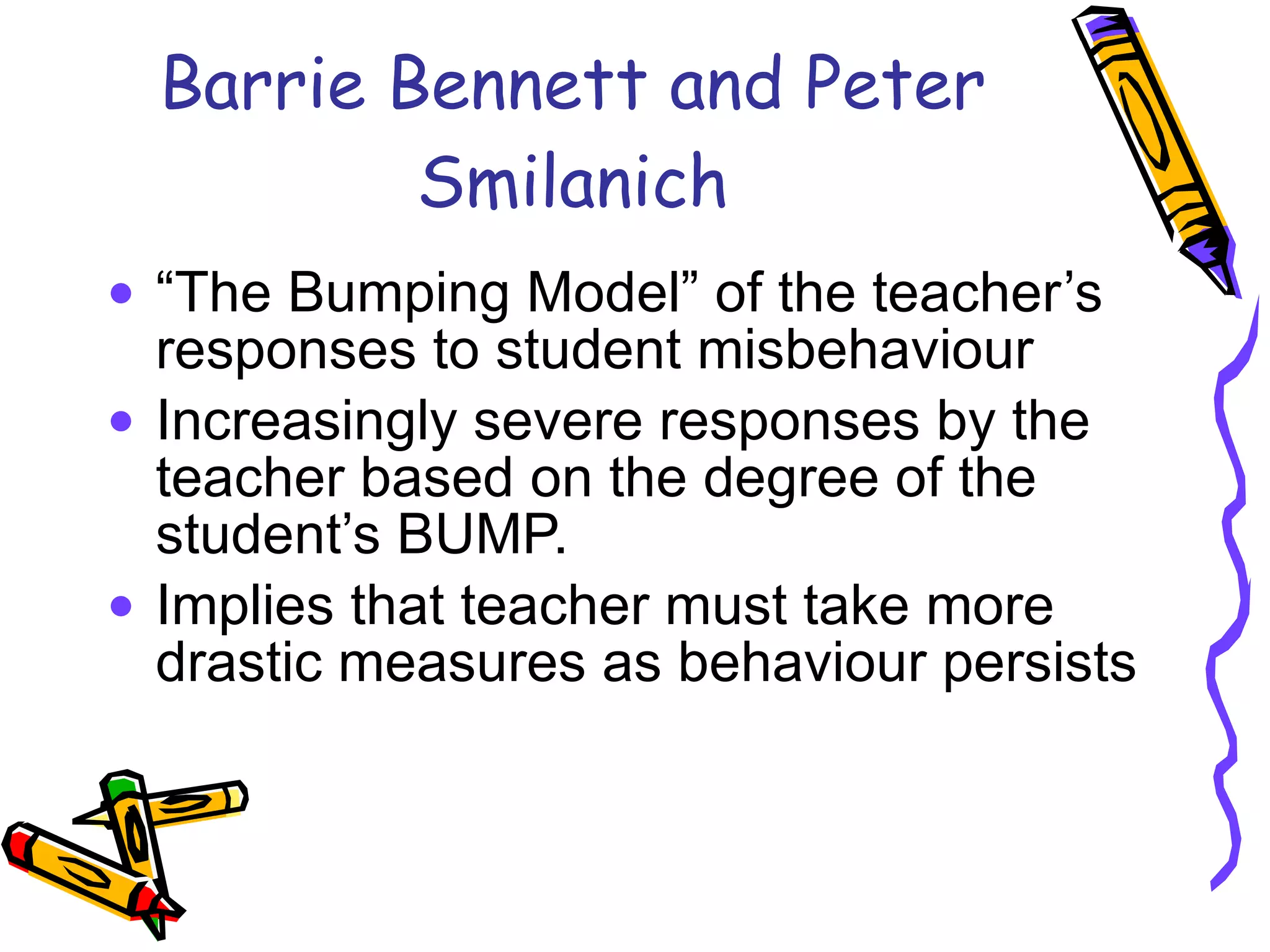 Barrie Bennett and Peter Smilanich “ The Bumping Model” of the teacher’s responses to student misbehaviour Increasingly severe responses by the teacher based on the degree of the student’s BUMP. Implies that teacher must take more drastic measures as behaviour persists 