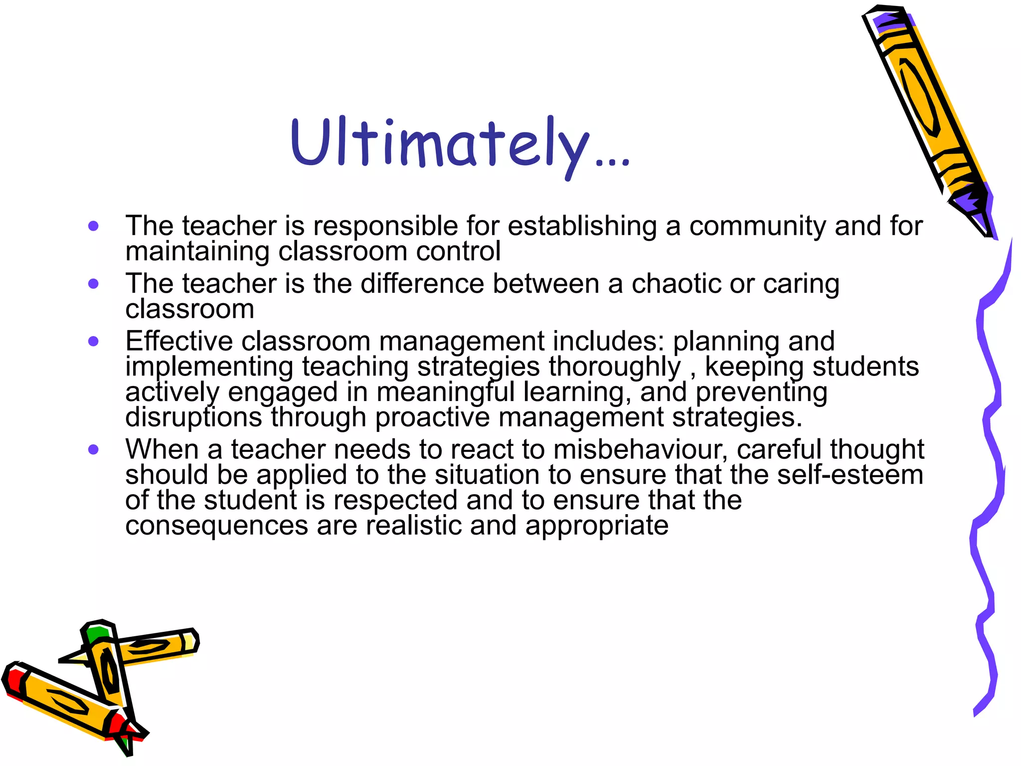 Ultimately… The teacher is responsible for establishing a community and for maintaining classroom control The teacher is the difference between a chaotic or caring classroom Effective classroom management includes: planning and implementing teaching strategies thoroughly , keeping students actively engaged in meaningful learning, and preventing disruptions through proactive management strategies. When a teacher needs to react to misbehaviour, careful thought should be applied to the situation to ensure that the self-esteem of the student is respected and to ensure that the consequences are realistic and appropriate 
