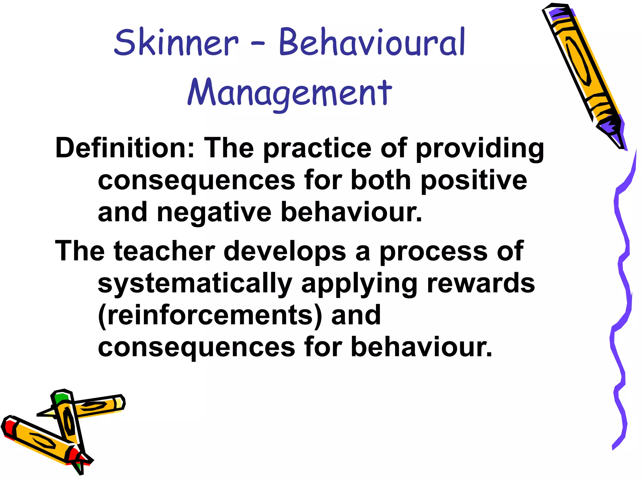 Skinner – Behavioural Management Definition: The practice of providing consequences for both positive  and negative behaviour. The teacher develops a process of systematically applying rewards (reinforcements) and consequences for behaviour. 