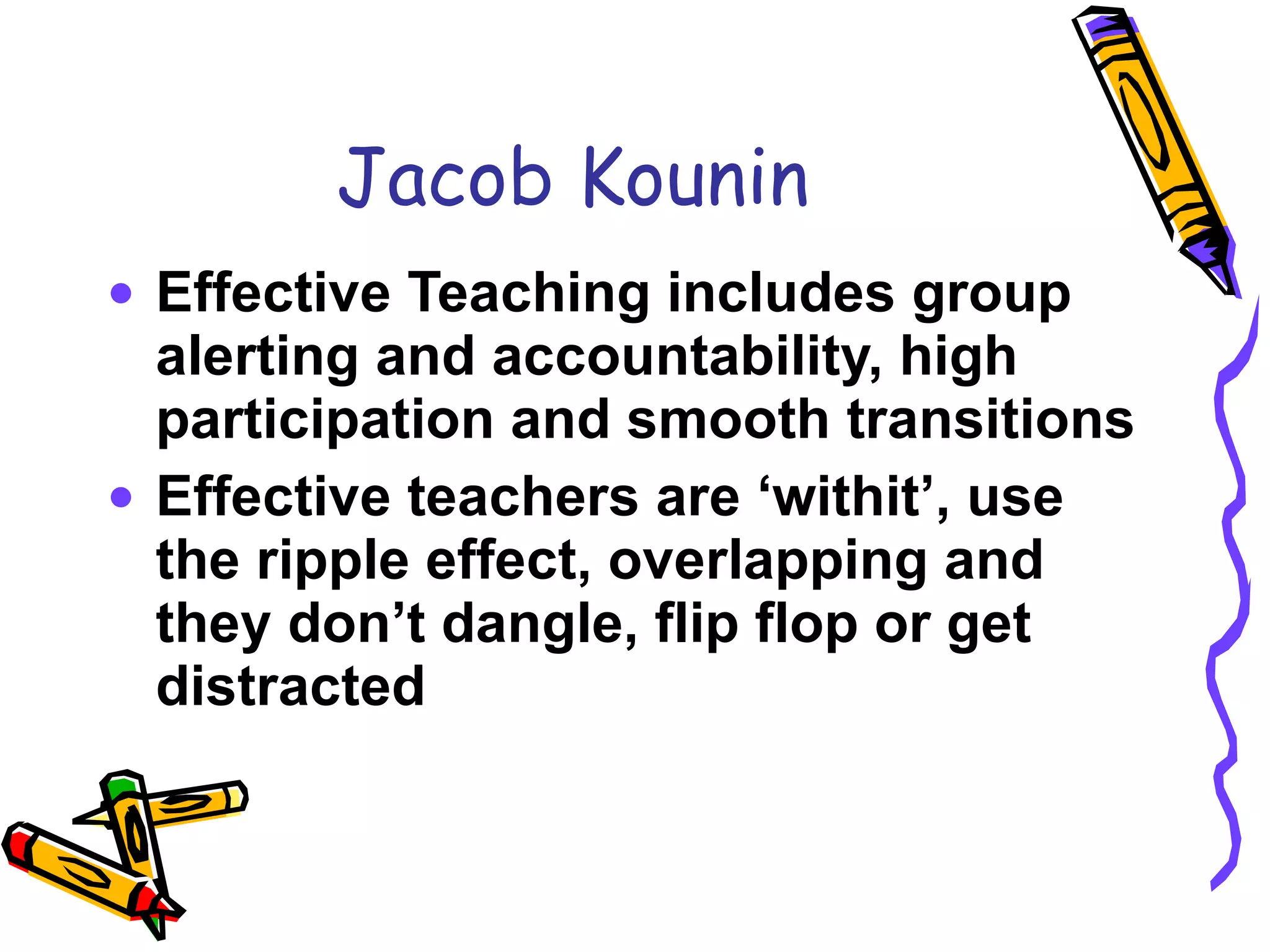 Jacob Kounin Effective Teaching includes group alerting and accountability, high participation and smooth transitions Effective teachers are ‘withit’, use the ripple effect, overlapping and they don’t dangle, flip flop or get distracted 