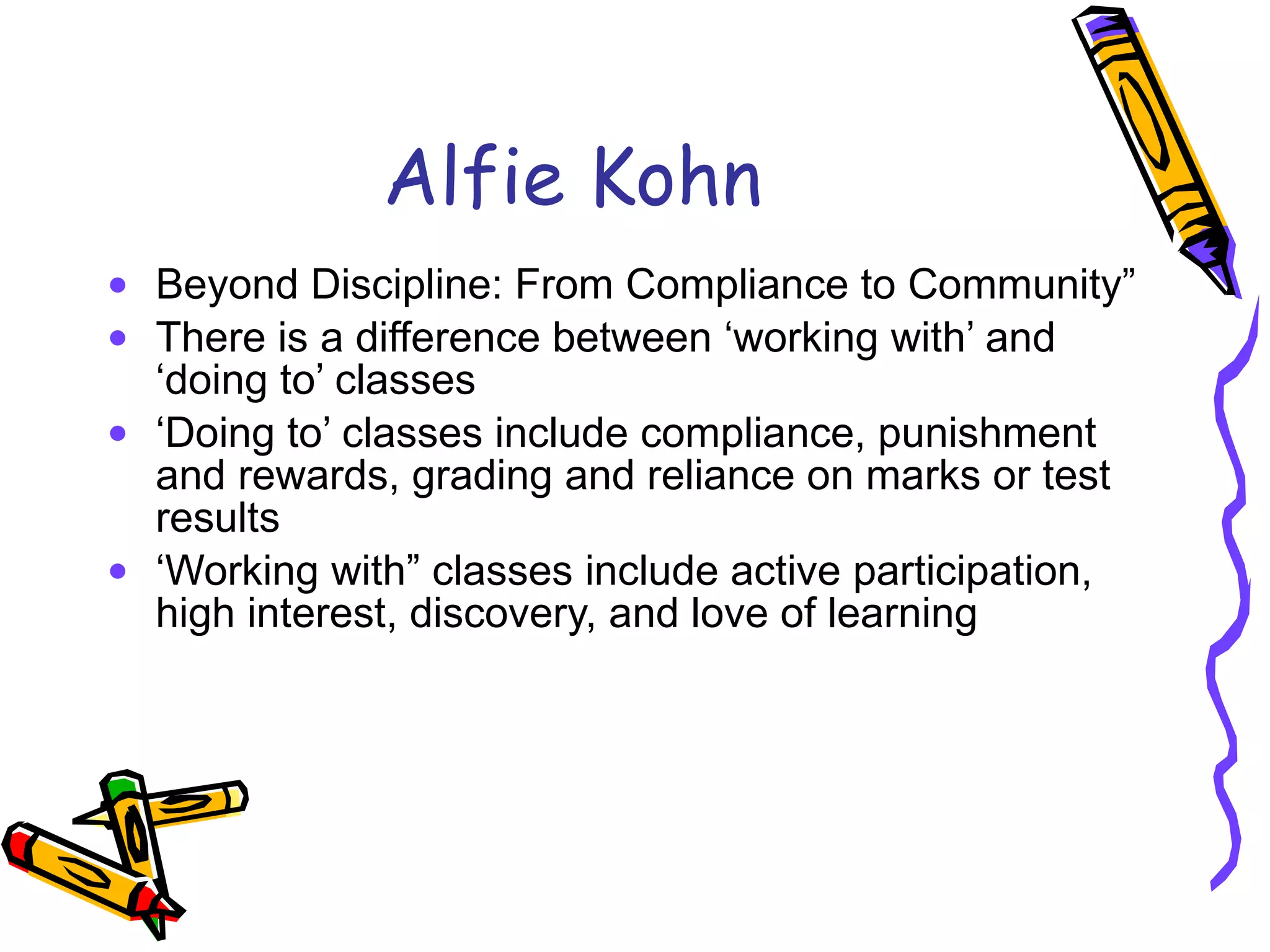 Alfie Kohn Beyond Discipline: From Compliance to Community” There is a difference between ‘working with’ and ‘doing to’ classes ‘ Doing to’ classes include compliance, punishment and rewards, grading and reliance on marks or test results  ‘ Working with” classes include active participation, high interest, discovery, and love of learning 