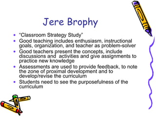 Jere Brophy “ Classroom Strategy Study” Good teaching includes enthusiasm, instructional goals, organization, and teacher as problem-solver Good teachers present the concepts, include discussions and  activities and give assignments to practice new knowledge Assessments are used to provide feedback, to note the zone of proximal development and to develop/revise the curriculum Students need to see the purposefulness of the curriculum 